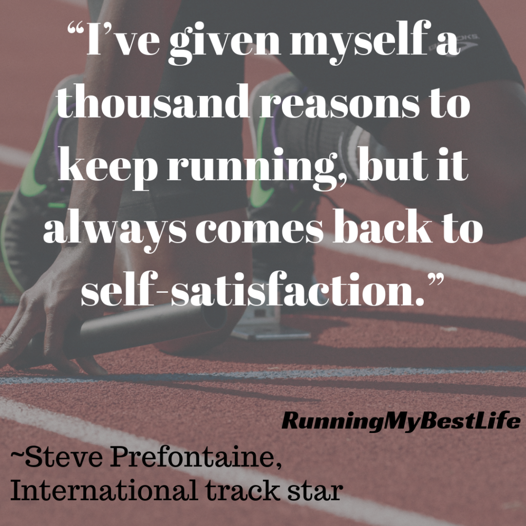 “I’ve given myself a thousand reasons to keep running, but it always comes back to self-satisfaction.” Running Motivation Inspiration Quotes